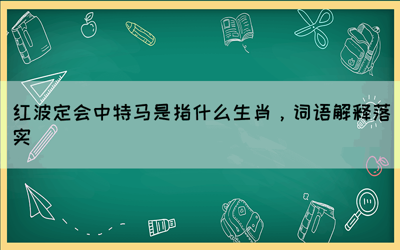 紅波定會中特馬是指什么生肖，詞語解釋落實