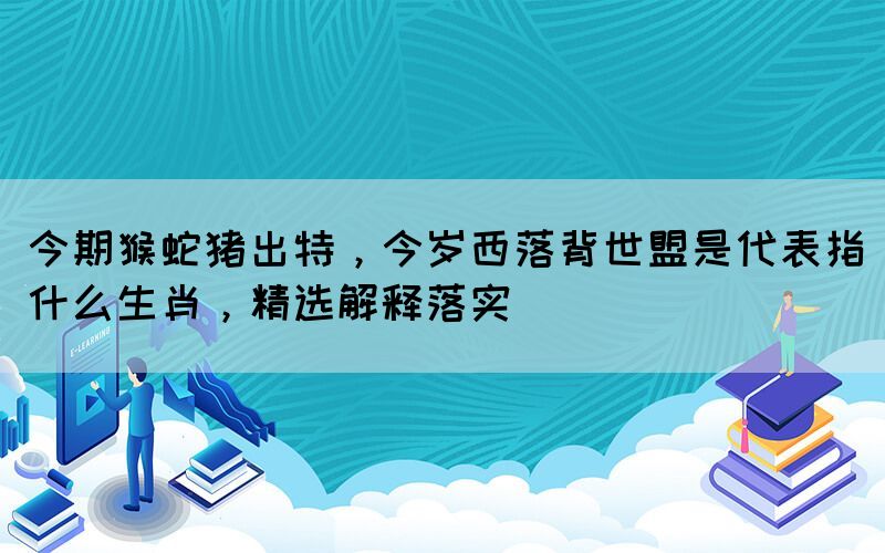 今期猴蛇豬出特，今歲西落背世盟是代表指什么生肖，精選解釋落實