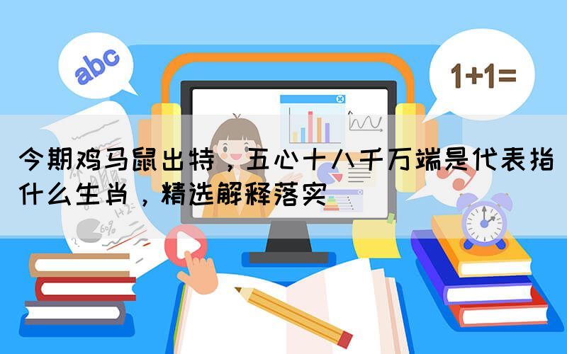 今期雞馬鼠出特，五心十八千萬端是代表指什么生肖，精選解釋落實(shí)