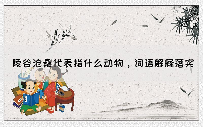 陵谷滄桑代表指什么動(dòng)物，詞語解釋落實(shí)