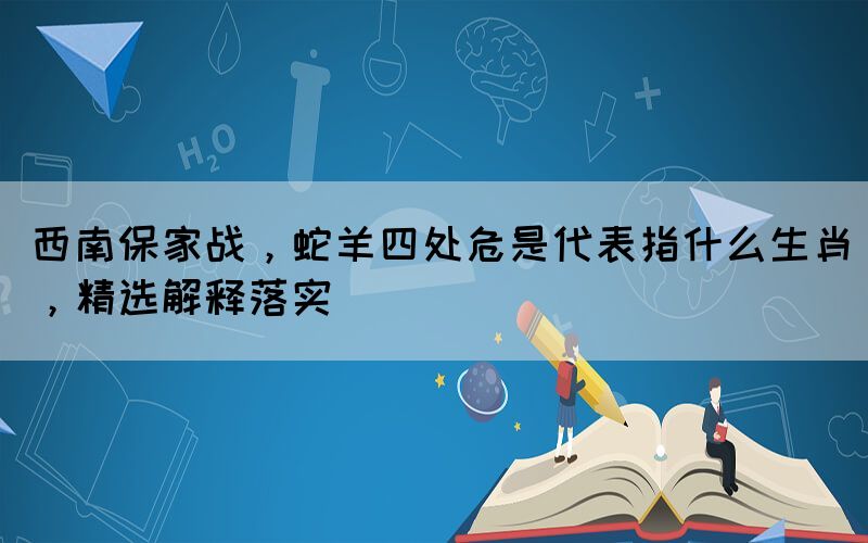 西南保家戰(zhàn)，蛇羊四處危是代表指什么生肖，精選解釋落實(shí)