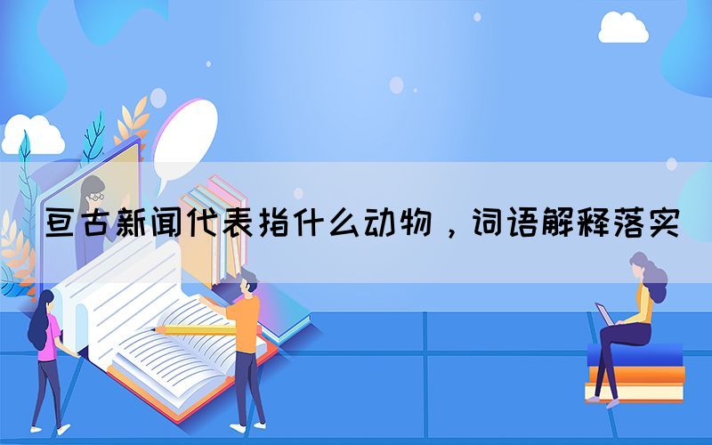 亙古新聞代表指什么動物，詞語解釋落實