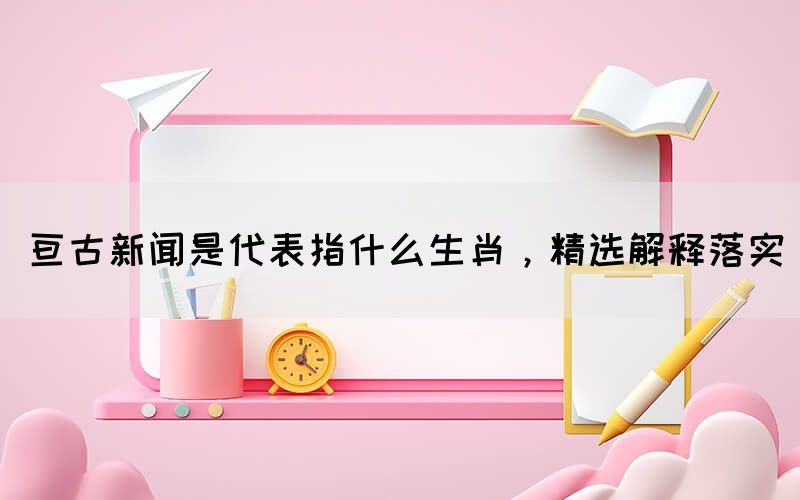 亙古新聞是代表指什么生肖，精選解釋落實