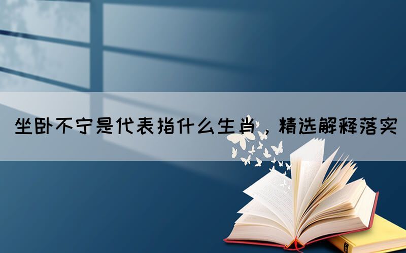 坐臥不寧是代表指什么生肖，精選解釋落實