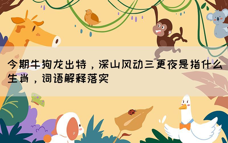 今期牛狗龍出特，深山風動三更夜是指什么生肖，詞語解釋落實