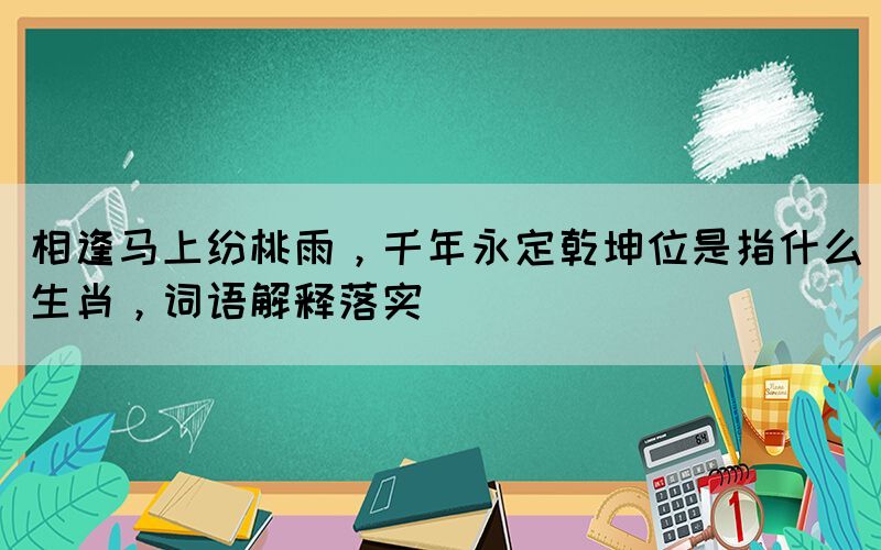 相逢馬上紛桃雨，千年永定乾坤位是指什么生肖，詞語解釋落實