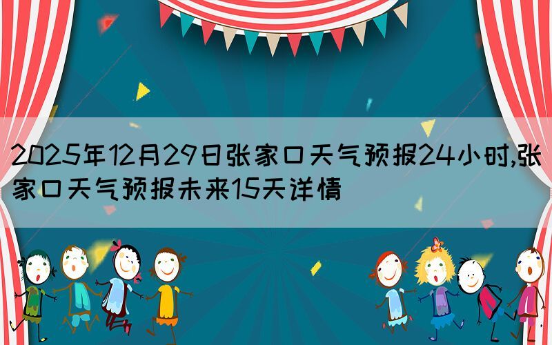 2025年12月29日張家口天氣預報24小時,張家口天氣預報未來15天詳情