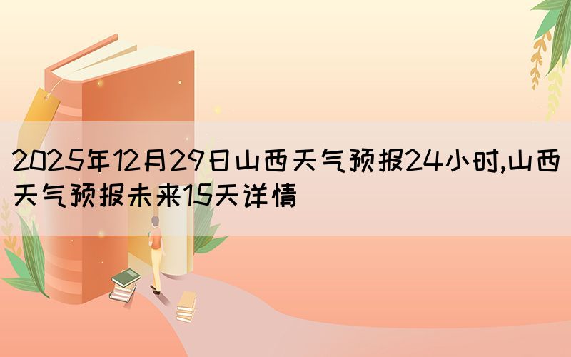 2025年12月29日山西天氣預報24小時,山西天氣預報未來15天詳情