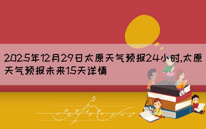 2025年12月29日太原天氣預報24小時,太原天氣預報未來15天詳情