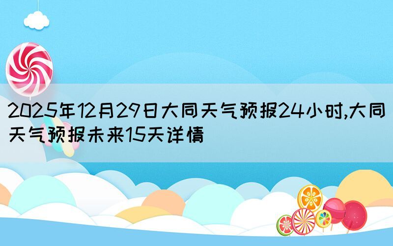 2025年12月29日大同天氣預報24小時,大同天氣預報未來15天詳情