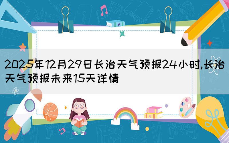 2025年12月29日長治天氣預報24小時,長治天氣預報未來15天詳情