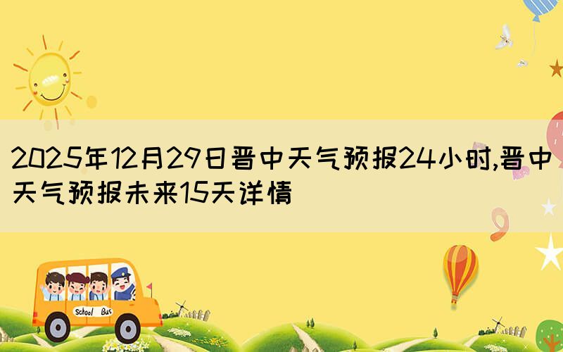 2025年12月29日晉中天氣預報24小時,晉中天氣預報未來15天詳情